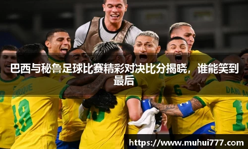 巴西与秘鲁足球比赛精彩对决比分揭晓，谁能笑到最后